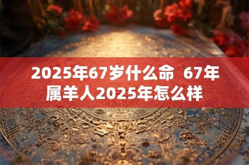 2025年67岁什么命  67年属羊人2025年怎么样