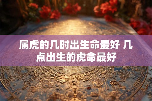 属虎的几时出生命最好 几点出生的虎命最好