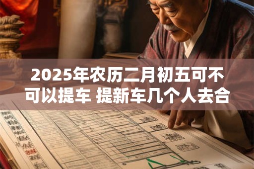 2025年农历二月初五可不可以提车 提新车几个人去合适