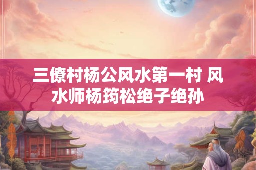 三僚村杨公风水第一村 风水师杨筠松绝子绝孙 三僚村杨公风水第一村 风水师杨筠松绝子绝孙