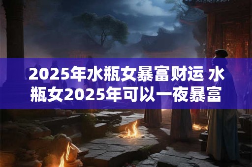 2025年水瓶女暴富财运 水瓶女2025年可以一夜暴富吗