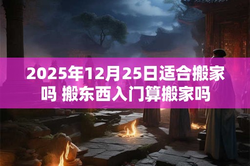 2025年12月25日适合搬家吗 搬东西入门算搬家吗