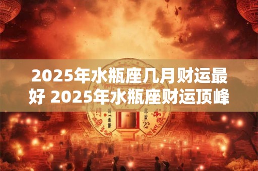 2025年水瓶座几月财运最好 2025年水瓶座财运顶峰月份