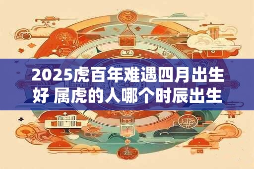 2025虎百年难遇四月出生好 属虎的人哪个时辰出生命好 2025虎百年难遇四月出生好 属虎的人哪个时辰出生命好