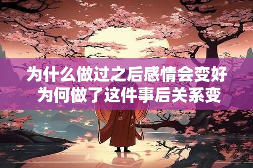 为什么做过之后感情会变好 为何做了这件事后关系变得更好