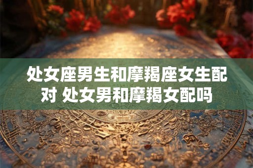 处女座男生和摩羯座女生配对 处女男和摩羯女配吗