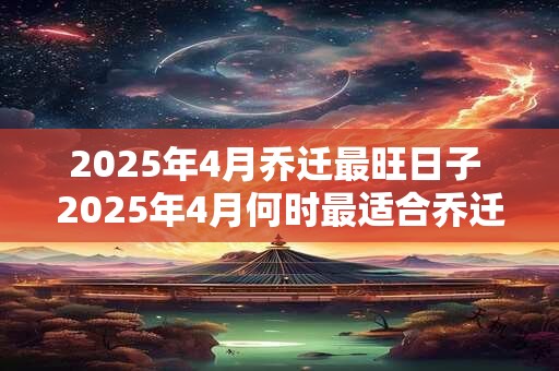 2025年4月乔迁最旺日子 2025年4月何时最适合乔迁