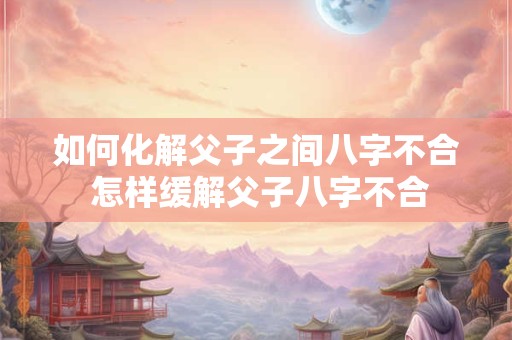 如何化解父子之间八字不合 怎样缓解父子八字不合