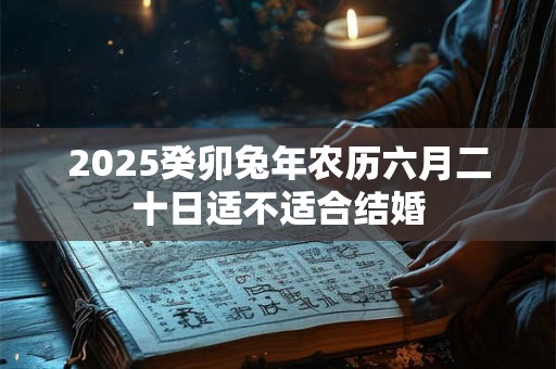 2025癸卯兔年农历六月二十日适不适合结婚 2025癸卯兔年农历六月二十日适不适合结婚