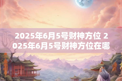 2025年6月5号财神方位 2025年6月5号财神方位在哪