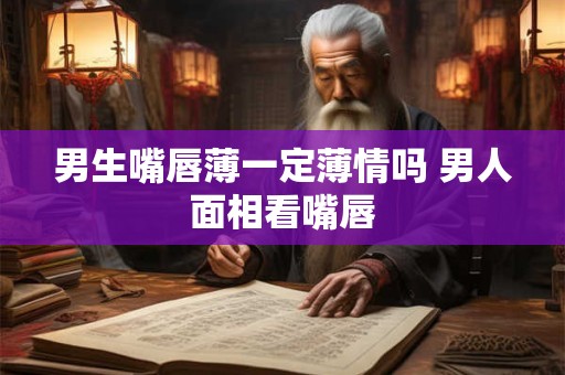 男生嘴唇薄一定薄情吗 男人面相看嘴唇