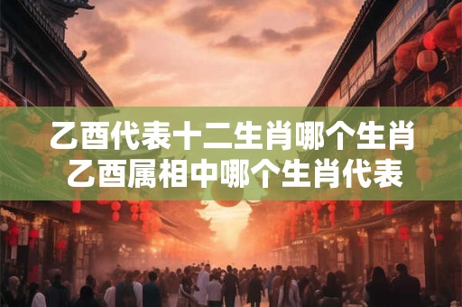 乙酉代表十二生肖哪个生肖 乙酉属相中哪个生肖代表十二生肖
