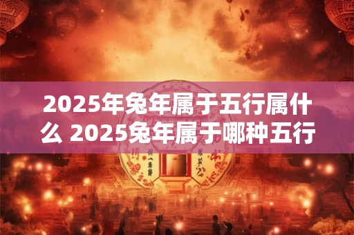 2025年兔年属于五行属什么 2025兔年属于哪种五行