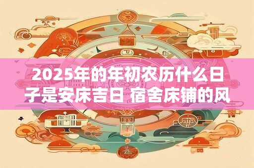 2025年的年初农历什么日子是安床吉日 宿舍床铺的风水大全 2025年的年初农历什么日子是安床吉日 宿舍床铺的风水大全