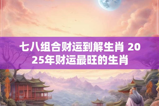 七八组合财运到解生肖 2025年财运最旺的生肖