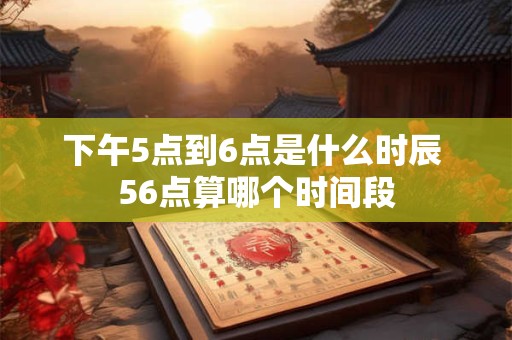 下午5点到6点是什么时辰 56点算哪个时间段