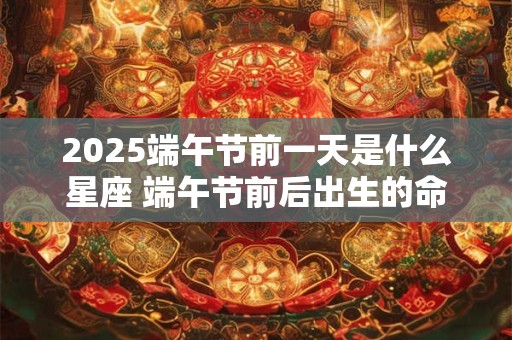 2025端午节前一天是什么星座 端午节前后出生的命运分析