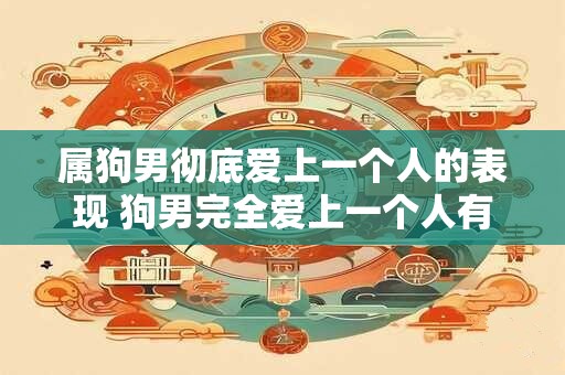 属狗男彻底爱上一个人的表现 狗男完全爱上一个人有哪些表现
