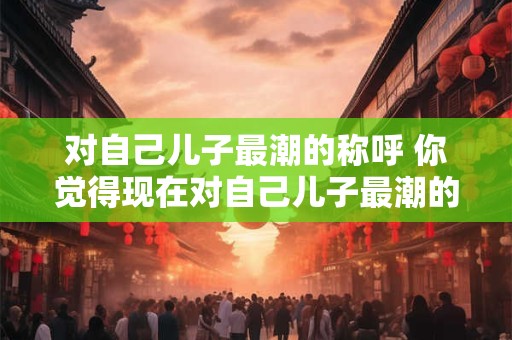 对自己儿子最潮的称呼 你觉得现在对自己儿子最潮的称呼是什么