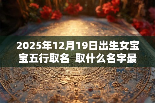 2025年12月19日出生女宝宝五行取名  取什么名字最好