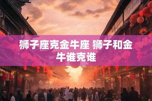 狮子座克金牛座 狮子和金牛谁克谁