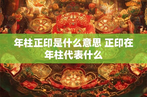 年柱正印是什么意思 正印在年柱代表什么 年柱正印是什么意思 正印在年柱代表什么