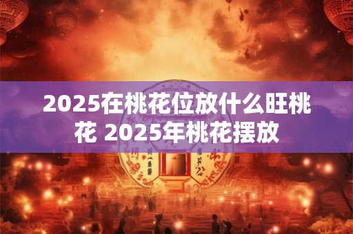 2025在桃花位放什么旺桃花 2025年桃花摆放