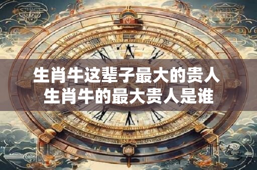 生肖牛这辈子最大的贵人 生肖牛的最大贵人是谁