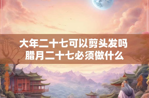 大年二十七可以剪头发吗 腊月二十七必须做什么