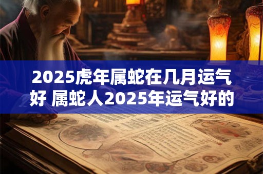 2025虎年属蛇在几月运气好 属蛇人2025年运气好的月份