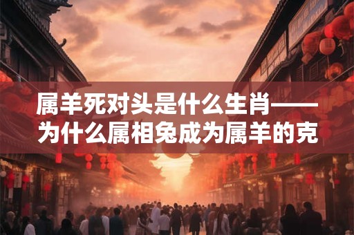 属羊死对头是什么生肖——为什么属相兔成为属羊的克星 属羊死对头是什么生肖——为什么属相兔成为属羊的克星