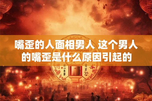 嘴歪的人面相男人 这个男人的嘴歪是什么原因引起的