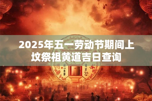 2025年五一劳动节期间上坟祭祖黄道吉日查询 2025年五一劳动节期间上坟祭祖黄道吉日查询