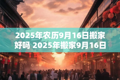 2025年农历9月16日搬家好吗 2025年搬家9月16日可行吗