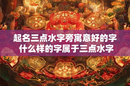 起名三点水字旁寓意好的字 什么样的字属于三点水字旁寓意好的起名字