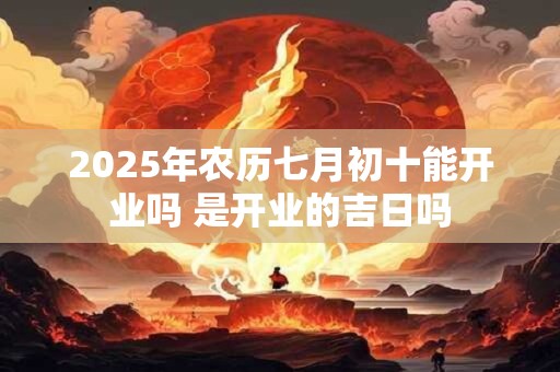2025年农历七月初十能开业吗 是开业的吉日吗
