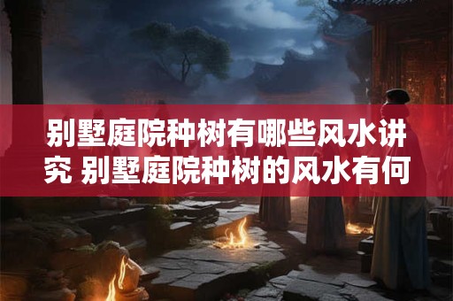别墅庭院种树有哪些风水讲究 别墅庭院种树的风水有何讲究