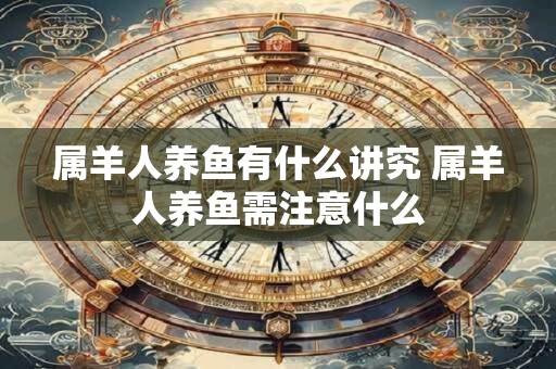属羊人养鱼有什么讲究 属羊人养鱼需注意什么