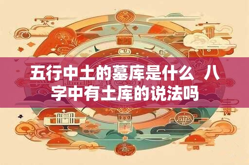 五行中土的墓库是什么  八字中有土库的说法吗