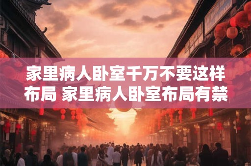 家里病人卧室千万不要这样布局 家里病人卧室布局有禁忌吗