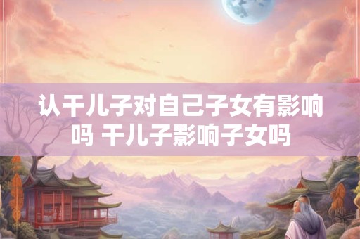 认干儿子对自己子女有影响吗 干儿子影响子女吗