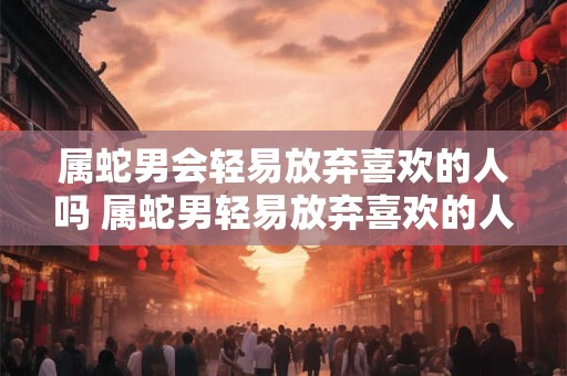 属蛇男会轻易放弃喜欢的人吗 属蛇男轻易放弃喜欢的人吗
