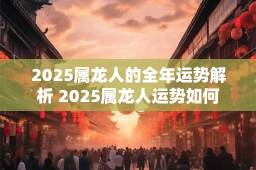 2025属龙人的全年运势解析 2025属龙人运势如何