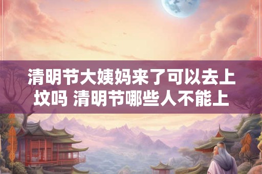 清明节大姨妈来了可以去上坟吗 清明节哪些人不能上坟