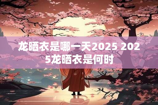 龙晒衣是哪一天2025 2025龙晒衣是何时
