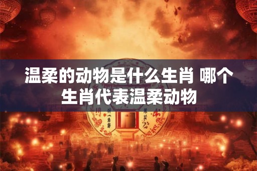 温柔的动物是什么生肖 哪个生肖代表温柔动物