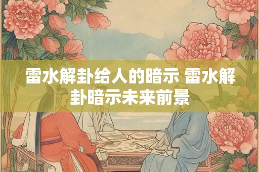 雷水解卦给人的暗示 雷水解卦暗示未来前景
