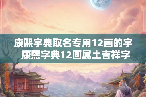 康熙字典取名专用12画的字  康熙字典12画属土吉祥字解释