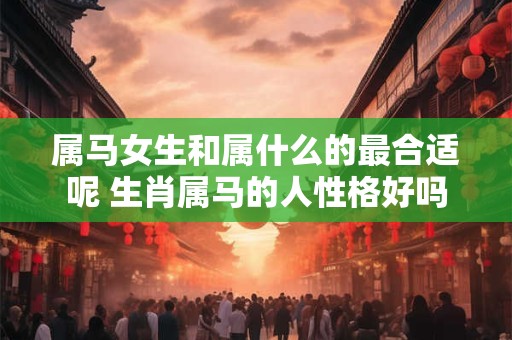 属马女生和属什么的最合适呢 生肖属马的人性格好吗