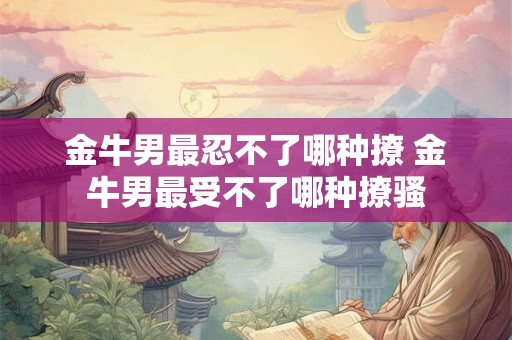 详细阅读:金牛男最忍不了哪种撩 金牛男最受不了哪种撩骚 金牛男最忍不了哪种撩 金牛男最受不了哪种撩骚